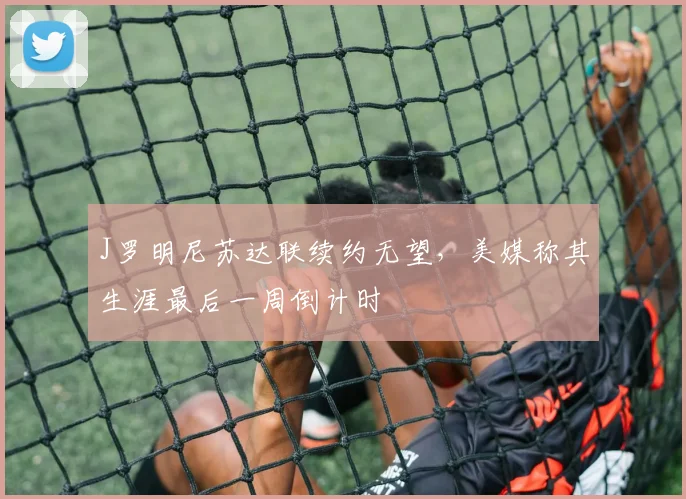 J罗明尼苏达联续约无望，美媒称其生涯最后一周倒计时