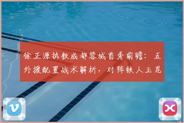 徐正源执教成都蓉城首秀前瞻：五外援配置战术解析，对阵铁人玉昆看点