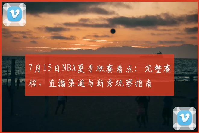 7月15日NBA夏季联赛看点：完整赛程、直播渠道与新秀观察指南