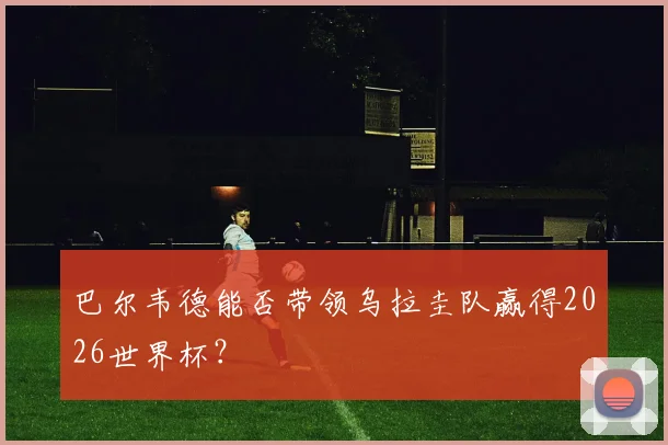 巴尔韦德能否带领乌拉圭队赢得2026世界杯?