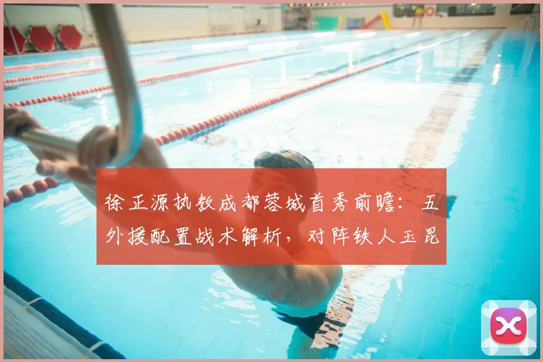 徐正源执教成都蓉城首秀前瞻：五外援配置战术解析，对阵铁人玉昆看点